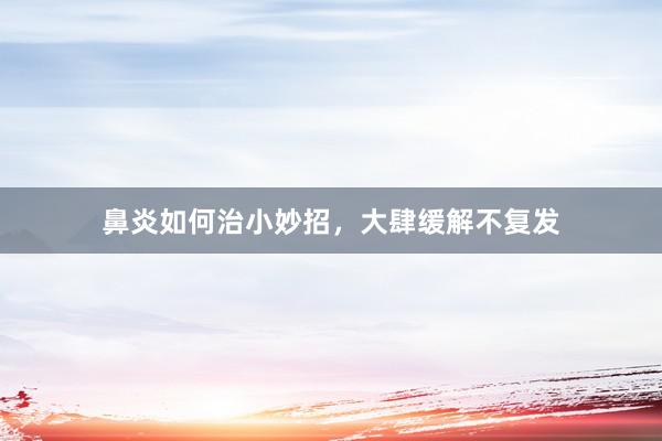 鼻炎如何治小妙招，大肆缓解不复发